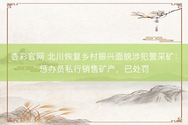 杏彩官网 北川恢复乡村振兴面貌涉犯警采矿：惩办员私行销售矿产，已处罚