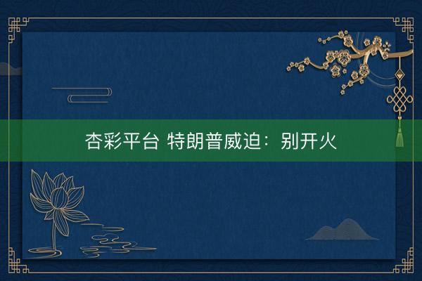 杏彩平台 特朗普威迫：别开火