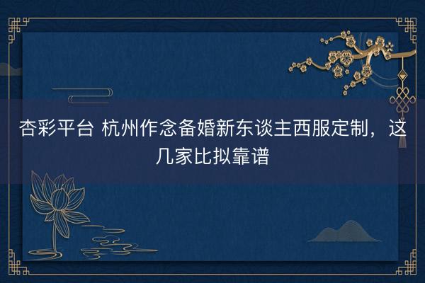 杏彩平台 杭州作念备婚新东谈主西服定制，这几家比拟靠谱