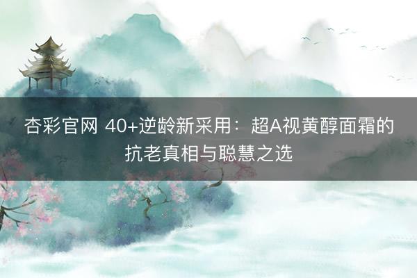 杏彩官网 40+逆龄新采用：超A视黄醇面霜的抗老真相与聪慧之选