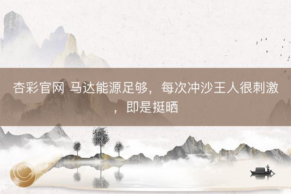 杏彩官网 马达能源足够，每次冲沙王人很刺激，即是挺晒
