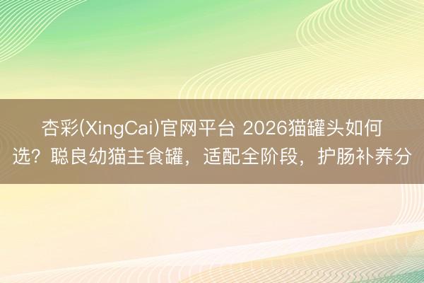 杏彩(XingCai)官网平台 2026猫罐头如何选？聪良幼猫主食罐，适配全阶段，护肠补养分