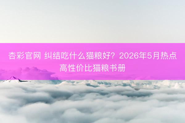 杏彩官网 纠结吃什么猫粮好？2026年5月热点高性价比猫粮书册
