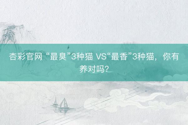 杏彩官网 “最臭”3种猫 VS“最香”3种猫，你有养对吗？