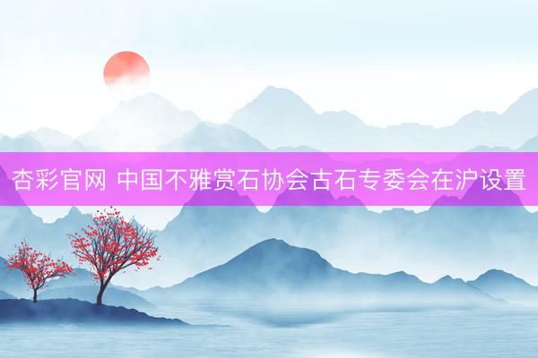杏彩官网 中国不雅赏石协会古石专委会在沪设置