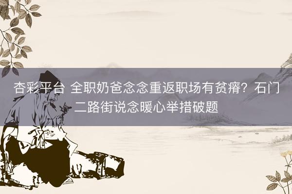 杏彩平台 全职奶爸念念重返职场有贫瘠？石门二路街说念暖心举措破题