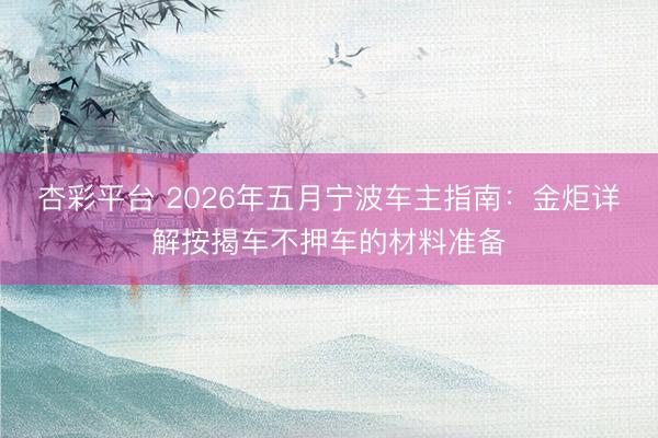 杏彩平台 2026年五月宁波车主指南：金炬详解按揭车不押车的材料准备