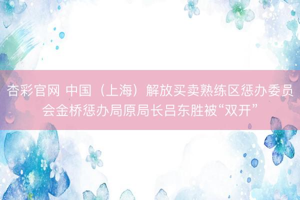 杏彩官网 中国（上海）解放买卖熟练区惩办委员会金桥惩办局原局长吕东胜被“双开”
