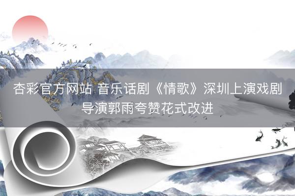 杏彩官方网站 音乐话剧《情歌》深圳上演戏剧导演郭雨夸赞花式改进