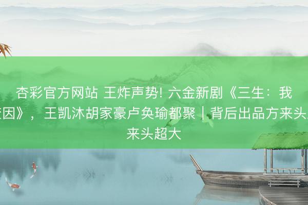 杏彩官方网站 王炸声势! 六金新剧《三生：我自焚因》，王凯沐胡家豪卢奂瑜都聚｜背后出品方来头超大