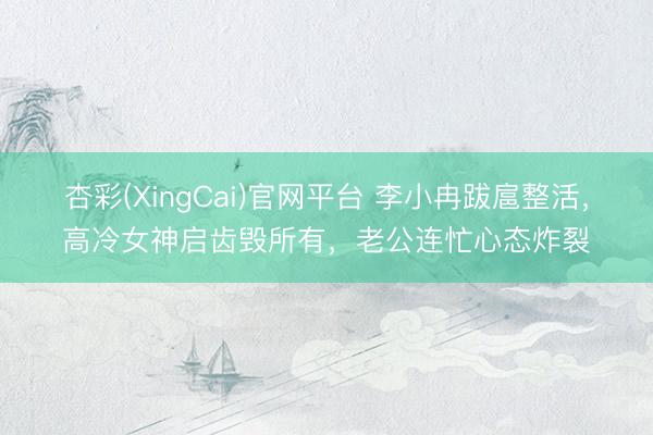 杏彩(XingCai)官网平台 李小冉跋扈整活，高冷女神启齿毁所有，老公连忙心态炸裂