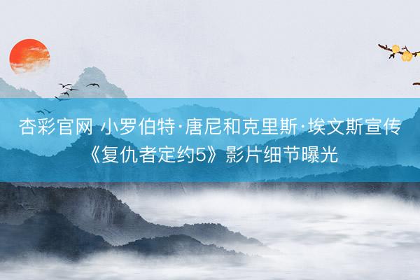 杏彩官网 小罗伯特·唐尼和克里斯·埃文斯宣传《复仇者定约5》影片细节曝光