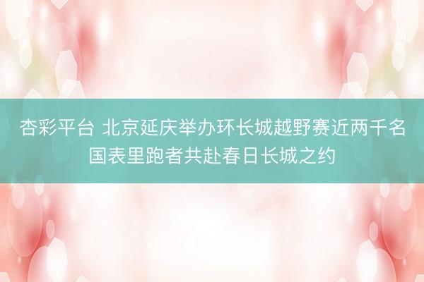 杏彩平台 北京延庆举办环长城越野赛近两千名国表里跑者共赴春日长城之约